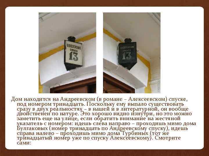 Дом находится на Андреевском (в романе – Алексеевском) спуске, под номером тринадцать. Поскольку ему