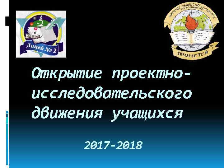 Открытие проектноисследовательского движения учащихся 2017 -2018 