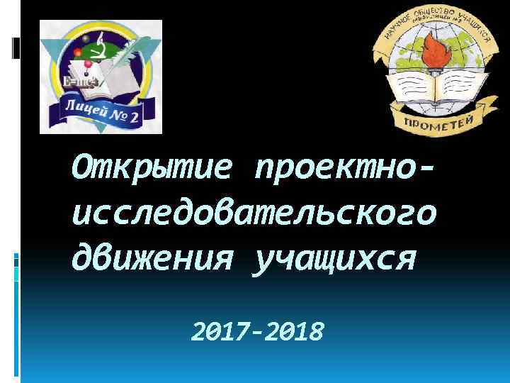 Открытие проектноисследовательского движения учащихся 2017 -2018 