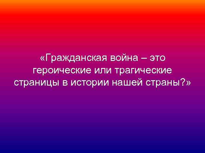  «Гражданская война – это героические или трагические страницы в истории нашей страны? »