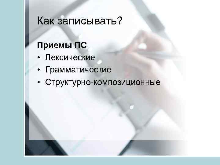 Как записывать? Приемы ПС • Лексические • Грамматические • Структурно-композиционные 