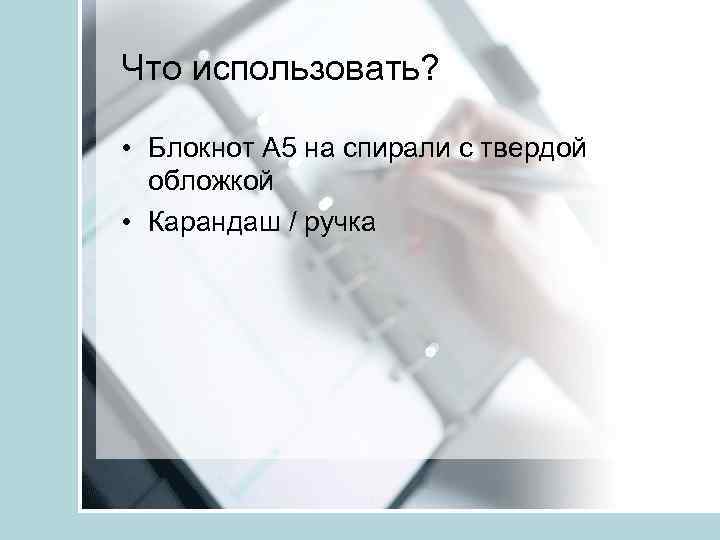 Что использовать? • Блокнот А 5 на спирали с твердой обложкой • Карандаш /