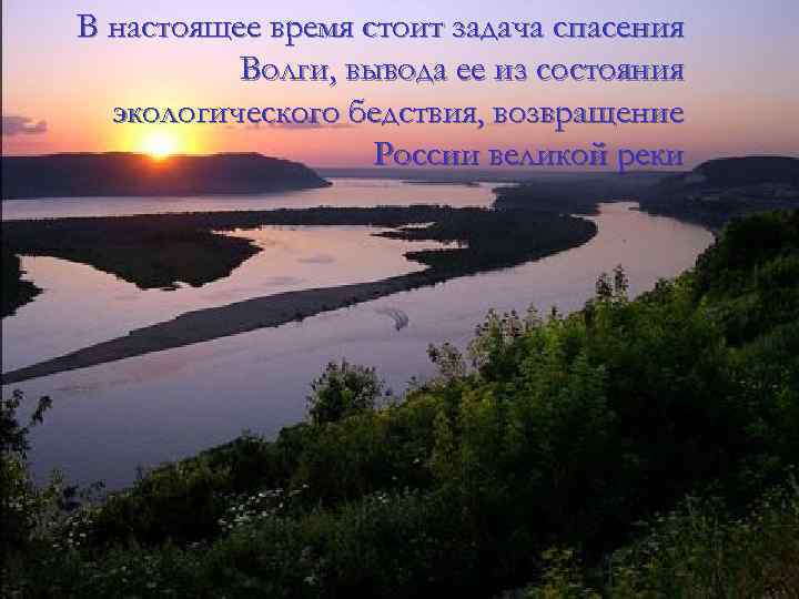 В настоящее время стоит задача спасения Волги, вывода ее из состояния экологического бедствия, возвращение