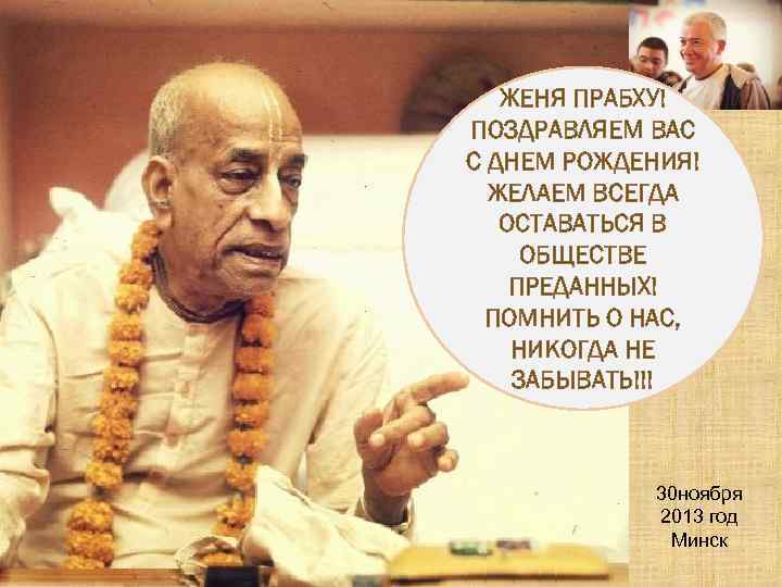 ЖЕНЯ ПРАБХУ! ПОЗДРАВЛЯЕМ ВАС С ДНЕМ РОЖДЕНИЯ! ЖЕЛАЕМ ВСЕГДА ОСТАВАТЬСЯ В ОБЩЕСТВЕ ПРЕДАННЫХ! ПОМНИТЬ