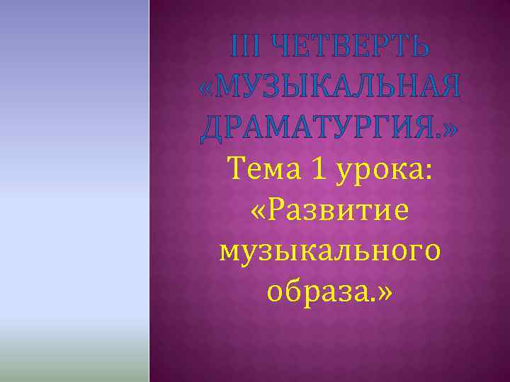 III ЧЕТВЕРТЬ «МУЗЫКАЛЬНАЯ ДРАМАТУРГИЯ. » Тема 1 урока: «Развитие музыкального образа. » 