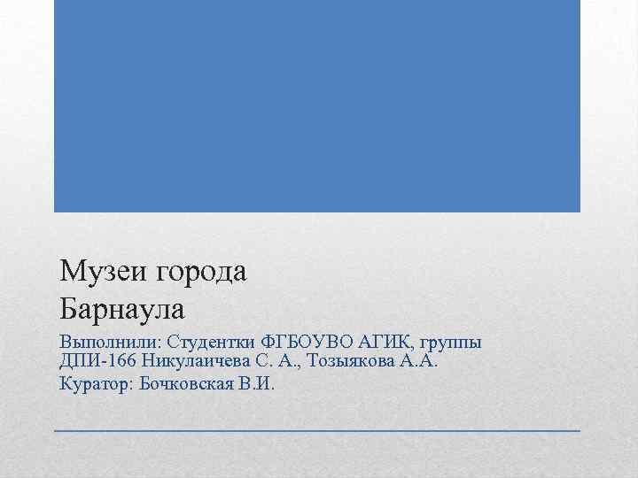 Музеи города Барнаула Выполнили: Студентки ФГБОУВО АГИК, группы ДПИ-166 Никулаичева С. А. , Тозыякова