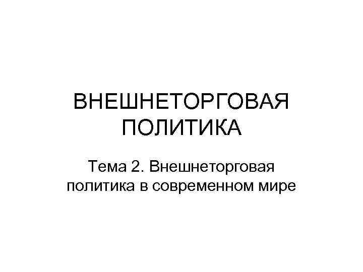 ВНЕШНЕТОРГОВАЯ ПОЛИТИКА Тема 2. Внешнеторговая политика в современном мире 