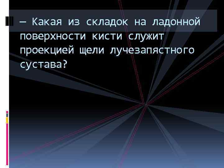 — Какая из складок на ладонной поверхности кисти служит проекцией щели лучезапястного сустава? 