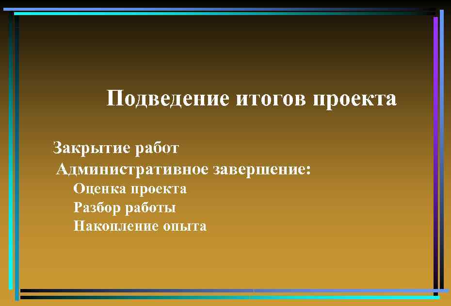 Подведение итогов проекта Закрытие работ Административное завершение: Оценка проекта Разбор работы Накопление опыта 