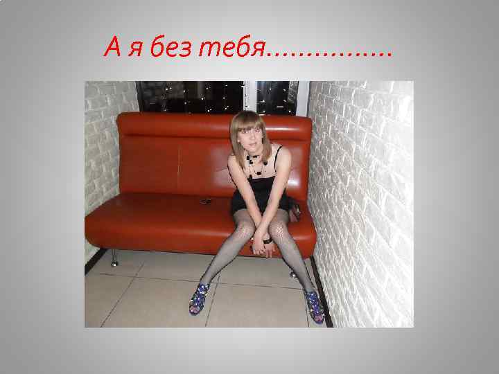 А я без тебя……………. 