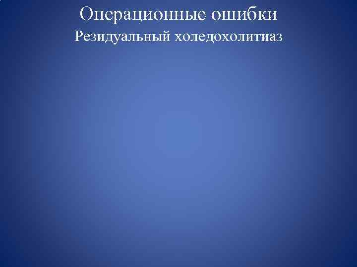 Операционные ошибки Резидуальный холедохолитиаз 