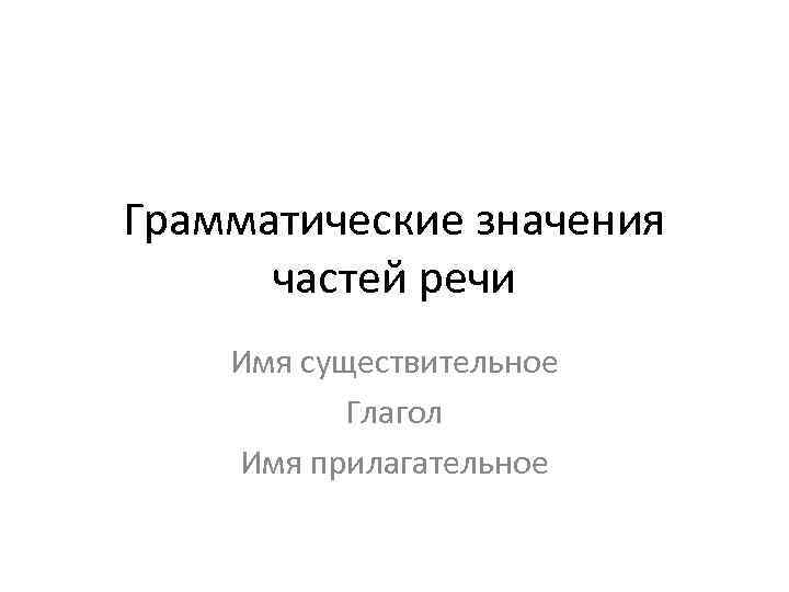 Грамматические значения частей речи Имя существительное Глагол Имя прилагательное 