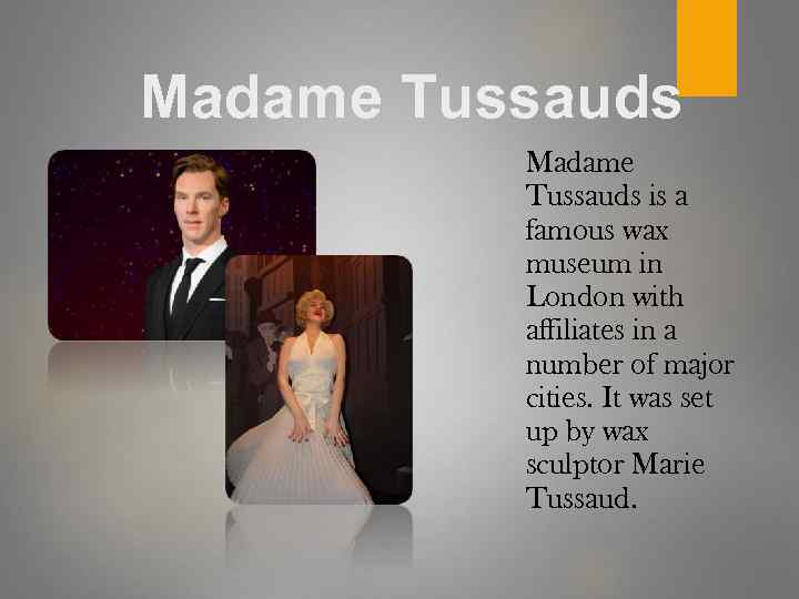 Madame Tussauds is a famous wax museum in London with affiliates in a number