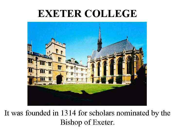 EXETER COLLEGE It was founded in 1314 for scholars nominated by the Bishop of