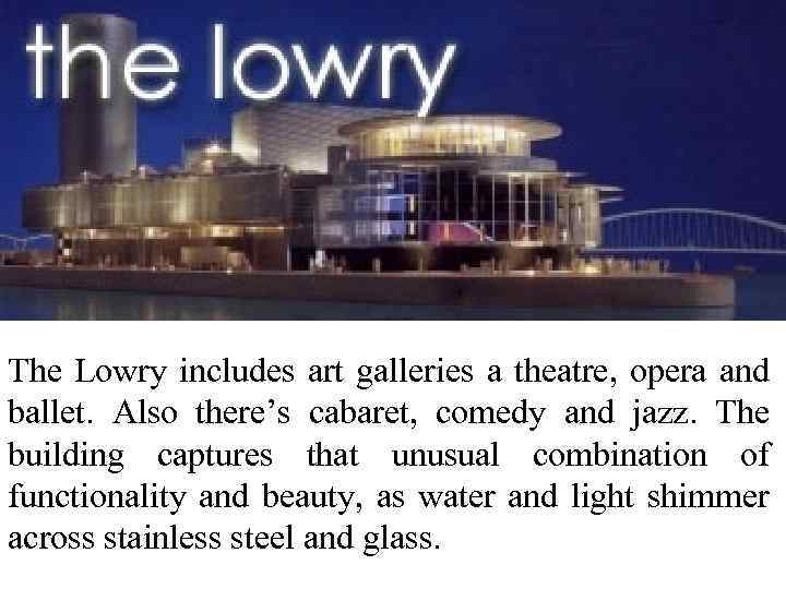 The Lowry includes art galleries a theatre, opera and ballet. Also there’s cabaret, comedy