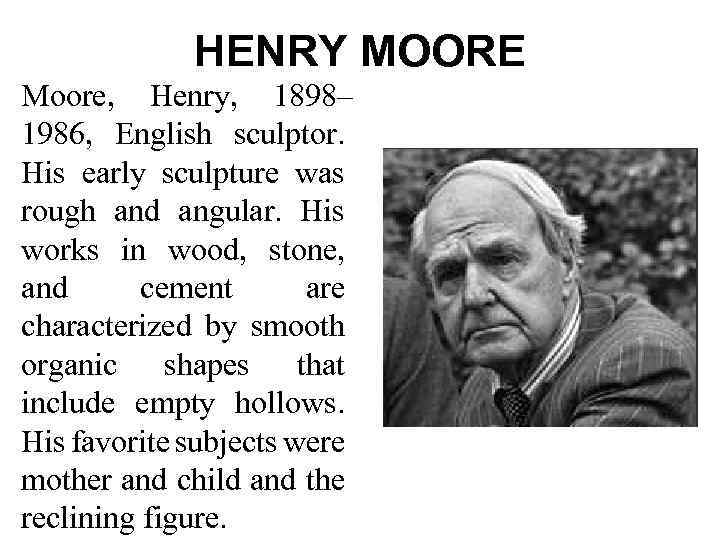 HENRY MOORE Moore, Henry, 1898– 1986, English sculptor. His early sculpture was rough and