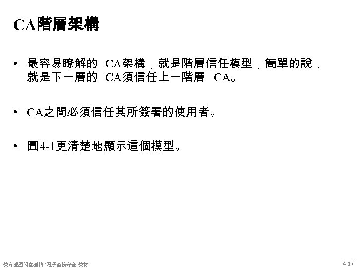 CA階層架構 • 最容易瞭解的 CA架構，就是階層信任模型，簡單的說， 就是下一層的 CA須信任上一階層 CA。 • CA之間必須信任其所簽署的使用者。 • 圖 4 -1更清楚地顯示這個模型。 教育部顧問室編輯