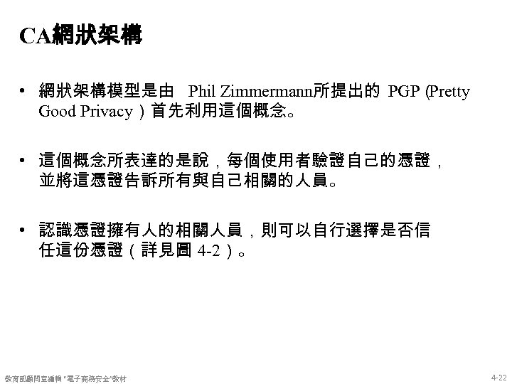 CA網狀架構 • 網狀架構模型是由 Phil Zimmermann所提出的 PGP（ Pretty Good Privacy）首先利用這個概念。 • 這個概念所表達的是說，每個使用者驗證自己的憑證， 並將這憑證告訴所有與自己相關的人員。 • 認識憑證擁有人的相關人員，則可以自行選擇是否信