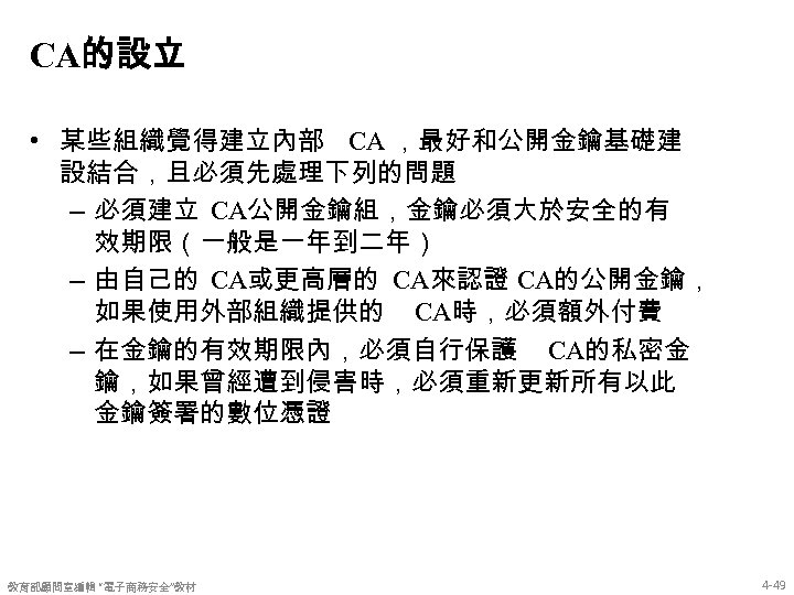 CA的設立 • 某些組織覺得建立內部 CA ，最好和公開金鑰基礎建 設結合，且必須先處理下列的問題 – 必須建立 CA公開金鑰組，金鑰必須大於安全的有 效期限（一般是一年到二年） – 由自己的 CA或更高層的 CA來認證