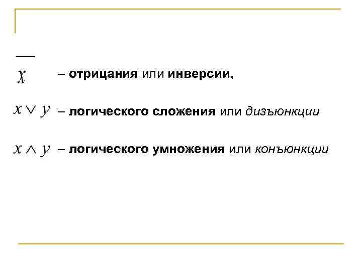 – отрицания или инверсии, – логического сложения или дизъюнкции – логического умножения или конъюнкции
