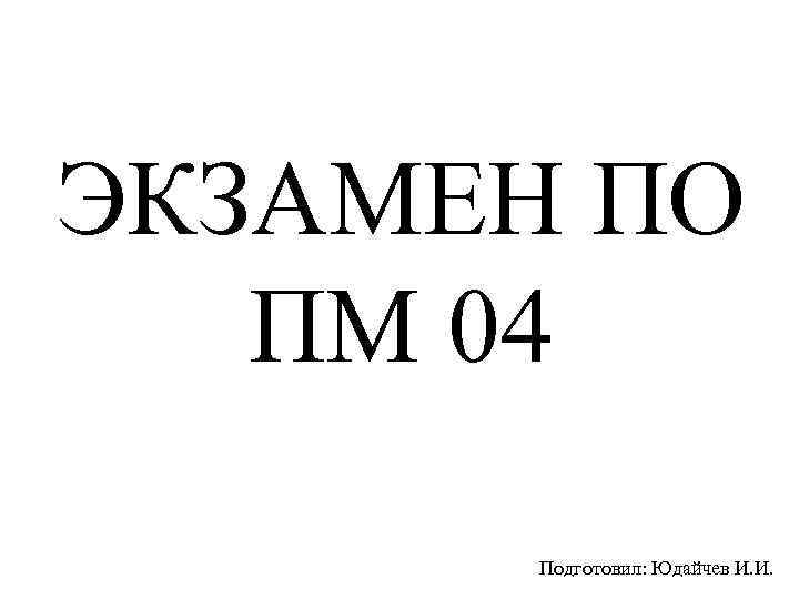 ЭКЗАМЕН ПО ПМ 04 Подготовил: Юдайчев И. И. 