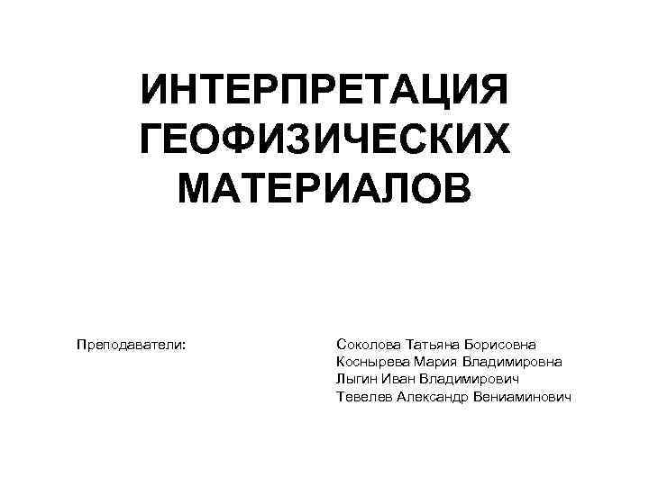 ИНТЕРПРЕТАЦИЯ ГЕОФИЗИЧЕСКИХ МАТЕРИАЛОВ Преподаватели: Соколова Татьяна Борисовна Коснырева Мария Владимировна Лыгин Иван Владимирович Тевелев