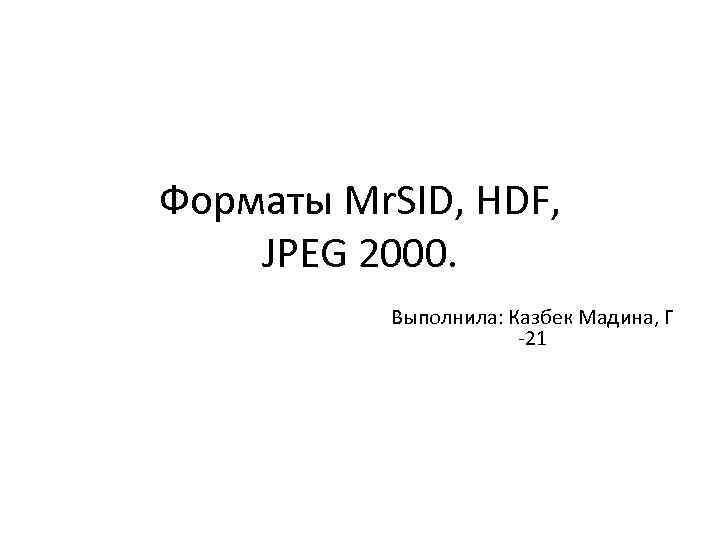 Форматы Mr. SID, HDF, JPEG 2000. Выполнила: Казбек Мадина, Г -21 