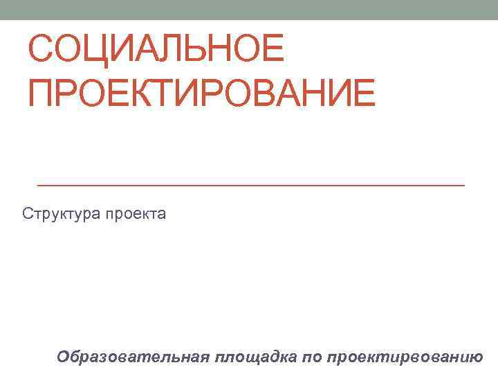 СОЦИАЛЬНОЕ ПРОЕКТИРОВАНИЕ Структура проекта Образовательная площадка по проектирвованию 