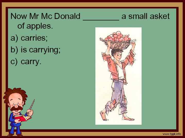 Now Mr Mc Donald ____ a small asket of apples. a) carries; b) is