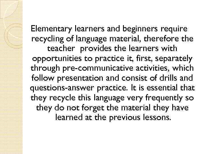 Elementary learners and beginners require recycling of language material, therefore the teacher provides the