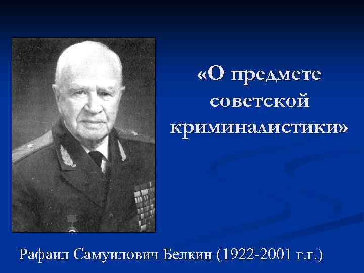  «О предмете советской криминалистики» Рафаил Самуилович Белкин (1922 -2001 г. г. ) 