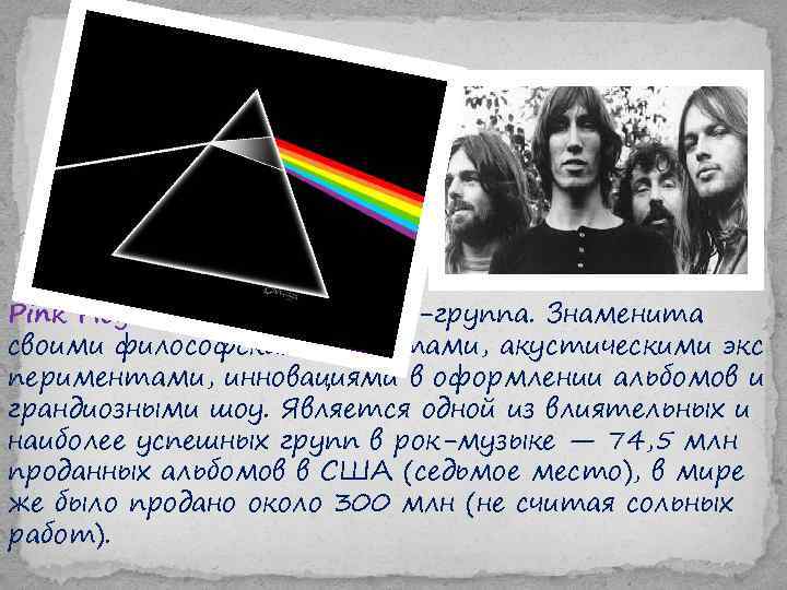 Pink Floyd — британская рок-группа. Знаменита своими философскими текстами, акустическими экс периментами, инновациями в