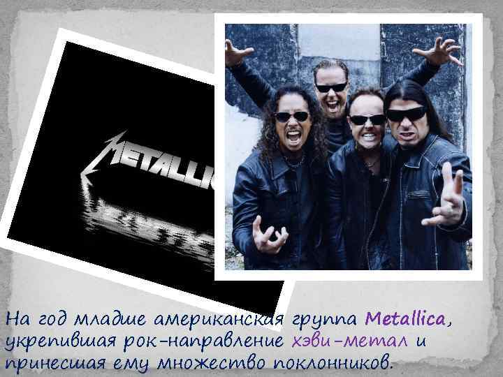На год младше американская группа Metallica, укрепившая рок-направление хэви-метал и принесшая ему множество поклонников.