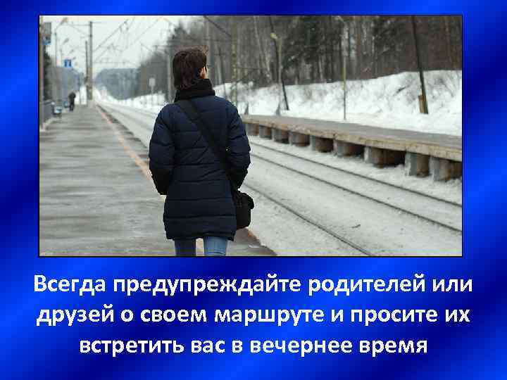 Всегда предупреждайте родителей или друзей о своем маршруте и просите их встретить вас в