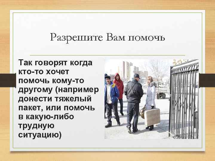 Разрешите Вам помочь Так говорят когда кто-то хочет помочь кому-то другому (например донести тяжелый