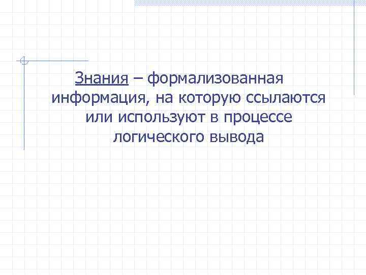 Знания – формализованная информация, на которую ссылаются или используют в процессе логического вывода 