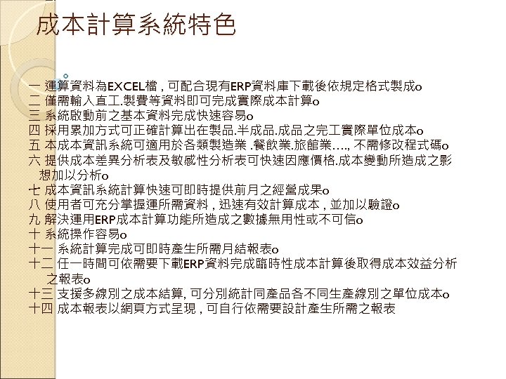 成本計算系統特色 一 運算資料為EXCEL檔 , 可配合現有ERP資料庫下載後依規定格式製成o 二 僅需輸入直 . 製費等資料即可完成實際成本計算o 三 系統啟動前之基本資料完成快速容易o 四 採用累加方式可正確計算出在製品. 半成品.