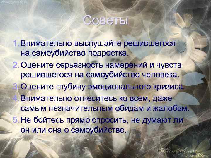 Советы 1. Внимательно выслушайте решившегося на самоубийство подростка. 2. Оцените серьезность намерений и чувств