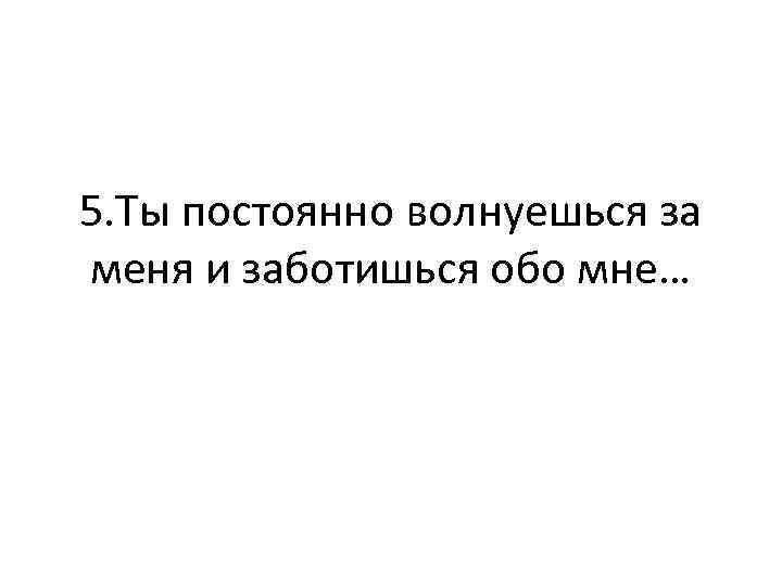 5. Ты постоянно волнуешься за меня и заботишься обо мне… 