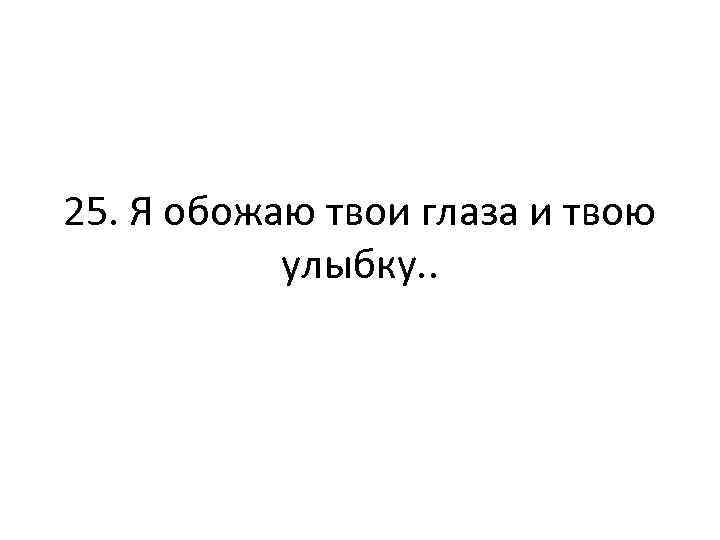 25. Я обожаю твои глаза и твою улыбку. . 