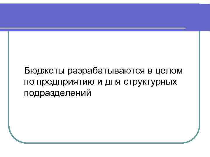 Бюджеты разрабатываются в целом по предприятию и для структурных подразделений 