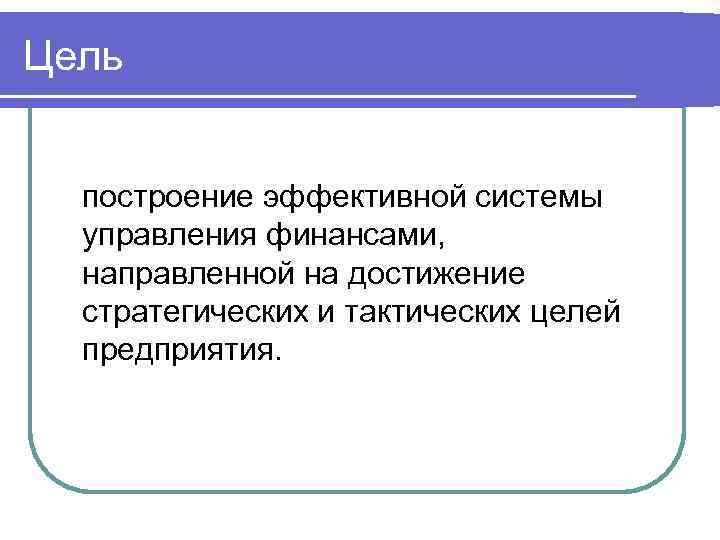 Цель построение эффективной системы управления финансами, направленной на достижение стратегических и тактических целей предприятия.