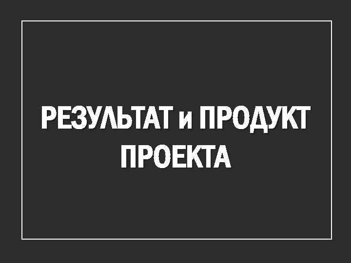 РЕЗУЛЬТАТ и ПРОДУКТ ПРОЕКТА 