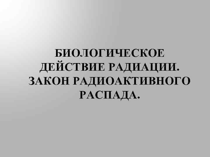 БИОЛОГИЧЕСКОЕ ДЕЙСТВИЕ РАДИАЦИИ. ЗАКОН РАДИОАКТИВНОГО РАСПАДА. 