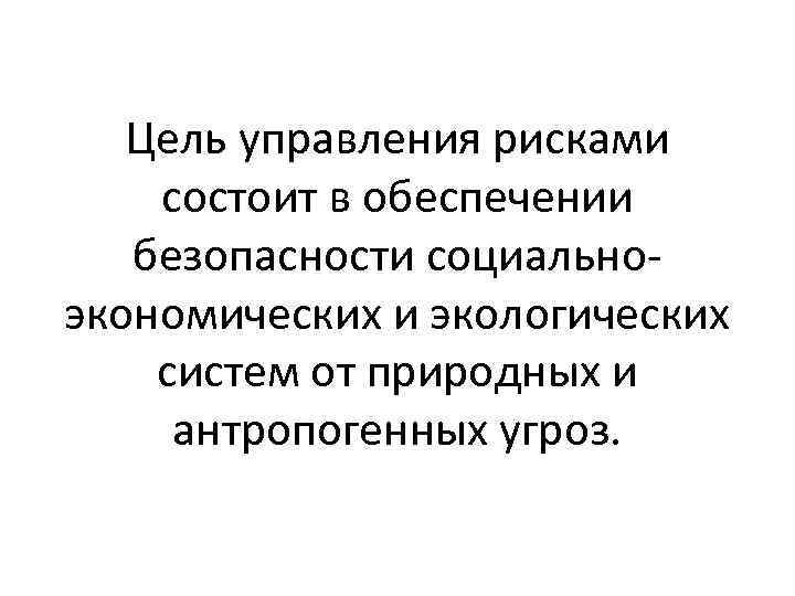 Цель управления рисками состоит в обеспечении безопасности социальноэкономических и экологических систем от природных и