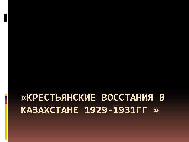  «КРЕСТЬЯНСКИЕ ВОССТАНИЯ В КАЗАХСТАНЕ 1929 -1931 ГГ » 