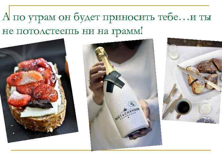 А по утрам он будет приносить тебе…и ты не потолстеешь ни на грамм! 