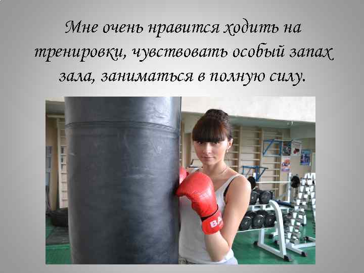 Мне очень нравится ходить на тренировки, чувствовать особый запах зала, заниматься в полную силу.