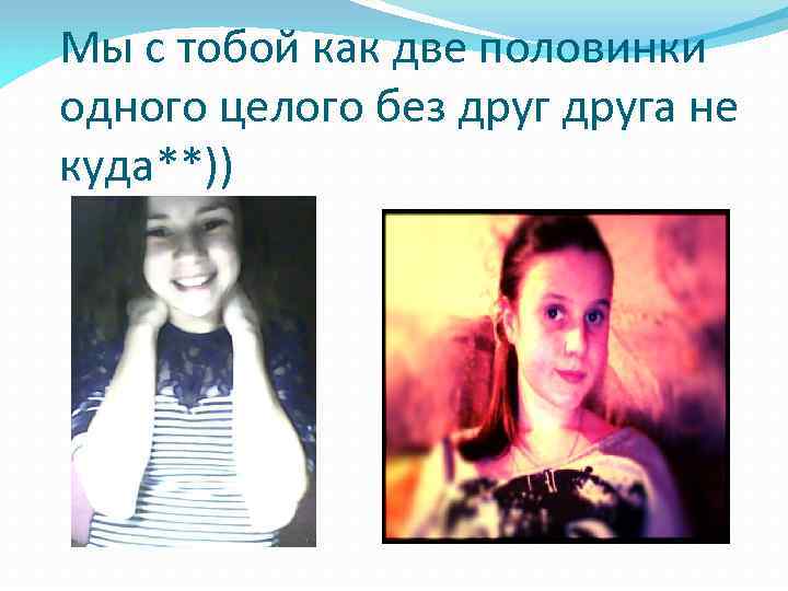 Мы с тобой как две половинки одного целого без друга не куда**)) 