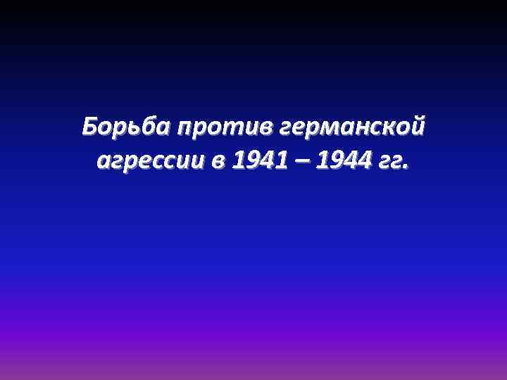 Борьба против германской агрессии в 1941 – 1944 гг. 